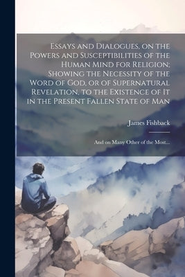 Essays and Dialogues, on the Powers and Susceptibilities of the Human Mind for Religion; Showing the Necessity of the Word of God, or of Supernatural by Fishback, James