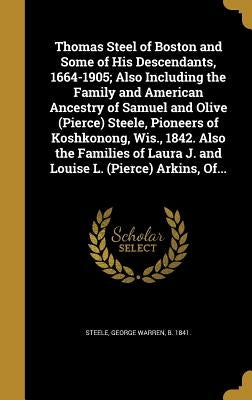 Thomas Steel of Boston and Some of His Descendants, 1664-1905; Also Including the Family and American Ancestry of Samuel and Olive (Pierce) Steele, Pi by Steele, George Warren B. 1841