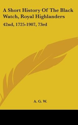 A Short History Of The Black Watch, Royal Highlanders: 42nd, 1725-1907, 73rd: To Which Is Added An Account Of The Second Battalion In The South Africa by A. G. W.