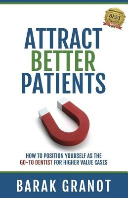 Attract Better Patients: How To Position Yourself As The Go-To Dentist For Higher Value Cases by Granot, Barak