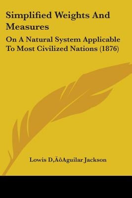 Simplified Weights And Measures: On A Natural System Applicable To Most Civilized Nations (1876) by Jackson, Lowis D'Aguilar