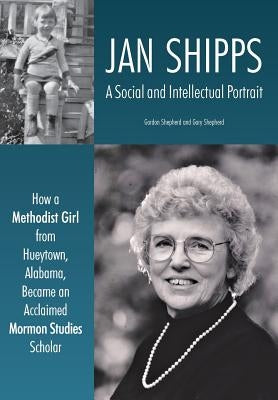 Jan Shipps: A Social and Intellectual Portrait: How a Methodist Girl from Hueytown, Alabama, Became an Acclaimed Mormon Studies Sc by Shepherd, Gordon
