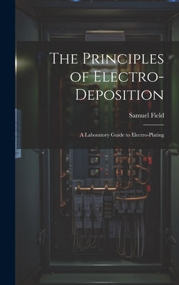 The Principles of Electro-Deposition: A Laboratory Guide to Electro-Plating by Field, Samuel