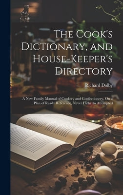 The Cook's Dictionary, and House-Keeper's Directory: A New Family Manual of Cookery and Confectionery, On a Plan of Ready Reference, Never Hitherto At by Dolby, Richard