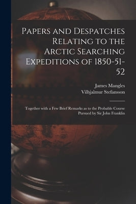 Papers and Despatches Relating to the Arctic Searching Expeditions of 1850-51-52: Together With a Few Brief Remarks as to the Probable Course Pursued by Mangles, James 1786-1867