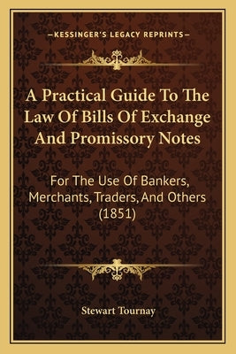 A Practical Guide To The Law Of Bills Of Exchange And Promissory Notes: For The Use Of Bankers, Merchants, Traders, And Others (1851) by Tournay, Stewart