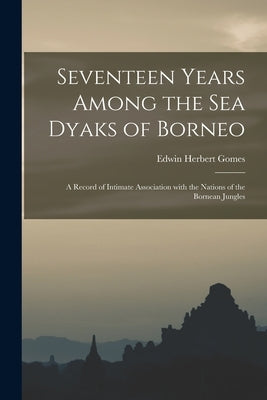 Seventeen Years Among the Sea Dyaks of Borneo: a Record of Intimate Association With the Nations of the Bornean Jungles by Gomes, Edwin Herbert 1862-