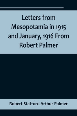 Letters from Mesopotamia in 1915 and January, 1916 From Robert Palmer, who was killed in the Battle of Um El Hannah, June 21, 1916, aged 27 years by Stafford Arthur Palmer, Robert
