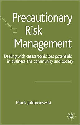 Precautionary Risk Management: Dealing with Catastrophic Loss Potentials in Business, the Community and Society by Jablonowski, M.
