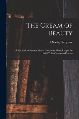 The Cream of Beauty: a Little Book of Beauty Culture, Containing Many Recipes for Useful Toilet Creams and Lotion by Redgrove, H. Stanley (Herbert Stanley)