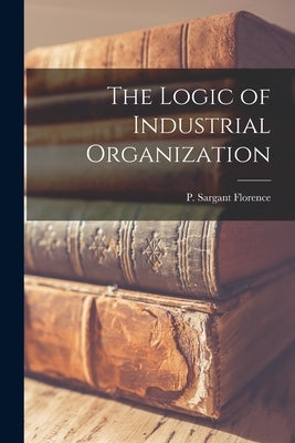 The Logic of Industrial Organization by Florence, P. Sargant (Philip Sargant)