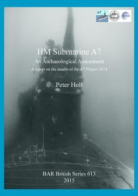 HM Submarine A7: An Archaeological Assessment. A report on the results of the A7 Project 2014 by Holt, Peter