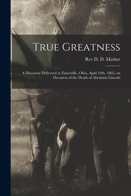 True Greatness: a Discourse Delivered at Zanesville, Ohio, April 19th, 1865, on Occasion of the Death of Abraham Lincoln by Mather, D. D.