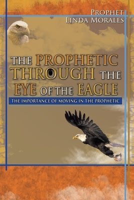 The Prophetic Through the Eye of the Eagle: The Importance of Moving in the Prophetic by Morales, Prophet Linda