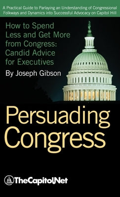 Persuading Congress: A Practical Guide to Parlaying an Understanding of Congressional Folkways and Dynamics Into Successful Advocacy on Cap by Gibson, Joseph