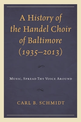 A History of the Handel Choir of Baltimore (1935-2013): Music, Spread Thy Voice Around by Schmidt, Carl B.