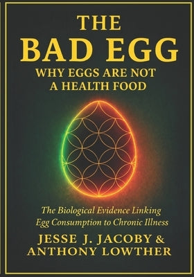 The Bad Egg: Why Eggs Are Not A Health Food: The Biological Evidence Linking Egg Consumption to Chronic Illness by Lowther, Anthony