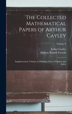 The Collected Mathematical Papers of Arthur Cayley: Supplementary Volume, Containing Titles of Papaers and Index; Volume 0 by Forsyth, Andrew Russell