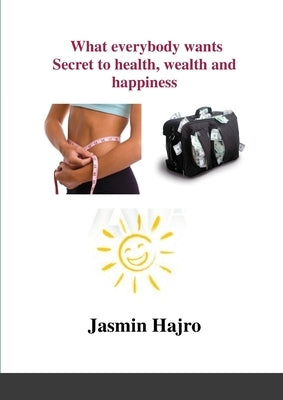 What everybody wants, Secret to health, wealth and happiness by Hajro, Jasmin