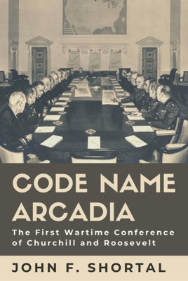 Code Name Arcadia: The First Wartime Conference of Churchill and Roosevelt Volume 167 by Shortal, John F.
