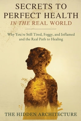 Secrets to Perfect Health in the Real World: Why You're Still Tired, Foggy, and Inflamed and the Real Path to Healing by Architecture, The Hidden