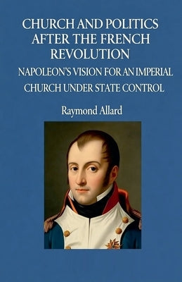 Church and Politics After the French Revolution: Napoleon's Vision for an Imperial Church Under State Control by Allard, Raymond