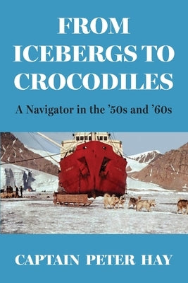 From Icebergs to Crocodiles: A Navigator in the '50s and '60s by Hay, Captain Peter