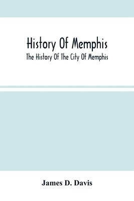 History Of Memphis: The History Of The City Of Memphis, Being A Compilation Of The Most Important Documents And Historical Events Connecte by D. Davis, James