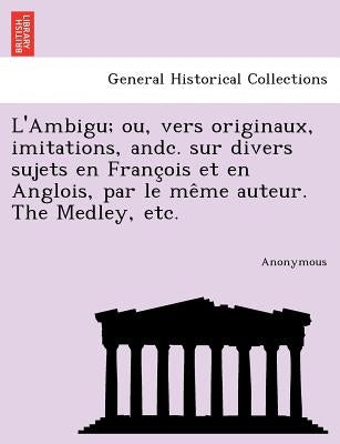 L'Ambigu; Ou, Vers Originaux, Imitations, Andc. Sur Divers Sujets En Franc OIS Et En Anglois, Par Le Me Me Auteur. the Medley, Etc. by Anonymous