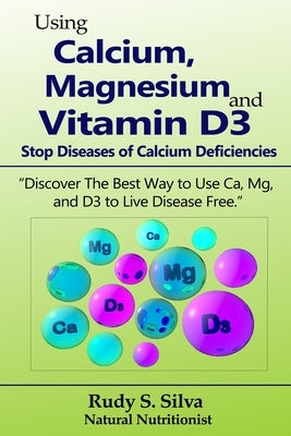 Using Calcium, Magnesium, and Vitamin D3: Stop Diseases of Calcium Deficiencies: Discover the Best Way to Use Ca, Mg, and D3 to Live Disease Free by Silva, Rudy Silva
