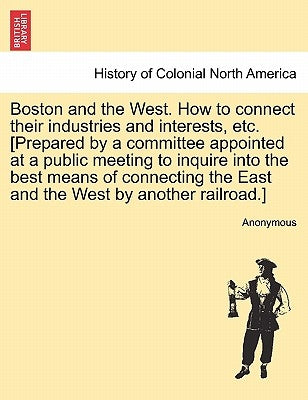 Boston and the West. How to Connect Their Industries and Interests, Etc. [prepared by a Committee Appointed at a Public Meeting to Inquire Into the Be by Anonymous