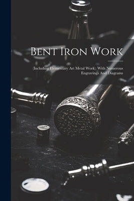 Bent Iron Work: (including Elementary Art Metal Work). With Numerous Engravings And Diagrams by Anonymous