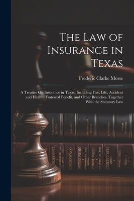 The Law of Insurance in Texas: A Treatise On Insurance in Texas, Including Fire, Life, Accident and Health, Fraternal Benefit, and Other Branches, To by Morse, Frederic Clarke