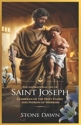 The Inspirational Life of Saint Joseph: Guardian Of The Holy Family And Patron Of Workers by Dawn, Stone