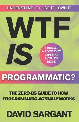 WTF is Programmatic?: The Zero-BS Guide to How Programmatic Actually Works by Sargant, David