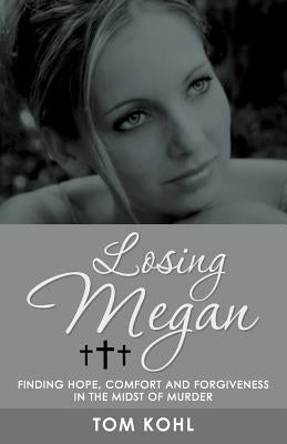 Losing Megan: Finding Hope, Comfort and Forgiveness in the Midst of Murder by Kohl, Tom