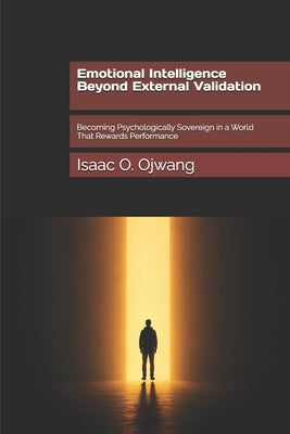 Emotional Intelligence Beyond External Validation: Becoming Psychologically Sovereign in a World That Rewards Performance by Ojwang, Isaac O.