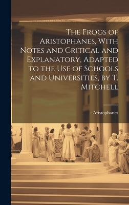 The Frogs of Aristophanes, With Notes and Critical and Explanatory, Adapted to the Use of Schools and Universities, by T. Mitchell by Aristophanes