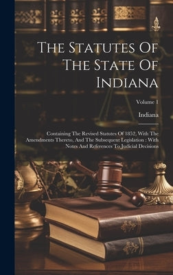 The Statutes Of The State Of Indiana: Containing The Revised Statutes Of 1852, With The Amendments Thereto, And The Subsequent Legislation: With Notes by Indiana