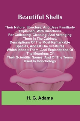 Beautiful Shells: Their Nature, Structure, And Uses Familiarly Explained; With Directions For Collecting, Cleaning, And Arranging Them In The Cabinet; by G. Adams, H.