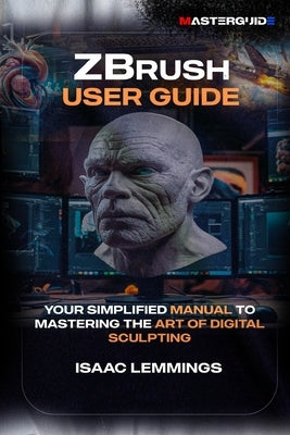 Zbrush User Guide: Your Simplified Manual to Mastering the Art of Digital Sculpting by Lemmings, Isaac