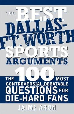 The Best Dallas - Fort Worth Sports Arguments: The 100 Most Controversial, Debatable Questions for Die-Hard Fans by Aron, Jaime