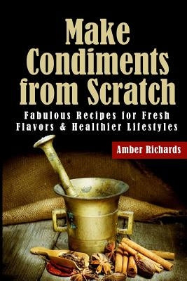 Make Condiments from Scratch: Fabulous Recipes for Fresh Flavors and Healthier Lifestyles by Richards, Amber
