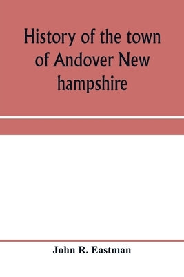 History of the town of Andover New hampshire, 1751-1906 Part I-Narrative Part II-Genealogies by R. Eastman, John