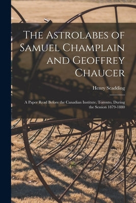 The Astrolabes of Samuel Champlain and Geoffrey Chaucer: a Paper Read Before the Canadian Institute, Toronto, During the Session 1879-1880 by Scadding, Henry 1813-1901