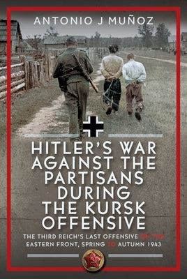 Hitler's War Against the Partisans During the Kursk Offensive: The Third Reich's Last Offensive on the Eastern Front, Spring to Autumn 1943 by Muñoz, Antonio J.