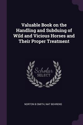 Valuable Book on the Handling and Subduing of Wild and Vicious Horses and Their Proper Treatment by Smith, Norton B.