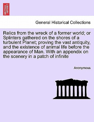Relics from the Wreck of a Former World; Or Splinters Gathered on the Shores of a Turbulent Planet; Proving the Vast Antiquity, and the Existence of A by Anonymous
