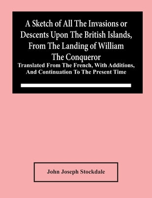 A Sketch Of All The Invasions Or Descents Upon The British Islands, From The Landing Of William The Conqueror: Translated From The French, With Additi by Joseph Stockdale, John