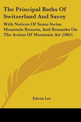 The Principal Baths Of Switzerland And Savoy: With Notices Of Some Swiss Mountain Resorts, And Remarks On The Action Of Mountain Air (1865) by Lee, Edwin